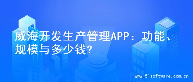 威海开发生产管理APP：功能、规模与多少钱?