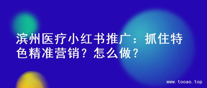 滨州医疗小红书推广：抓住特色精准营销？怎么做？