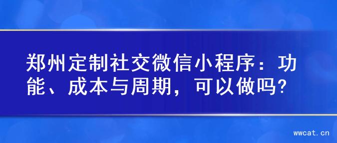 郑州定制社交微信小程序：功能、成本与周期，可以做吗?