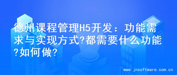 德州课程管理H5开发：功能需求与实现方式?都需要什么功能?如何做?
