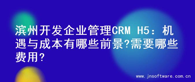 滨州开发企业管理CRM H5：机遇与成本有哪些前景?需要哪些费用?