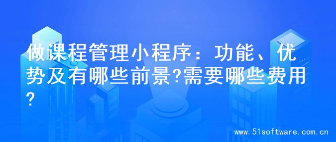 做课程管理小程序：功能、优势及有哪些前景?需要哪些费用?