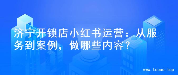 济宁开锁店小红书运营：从服务到案例，做哪些内容？