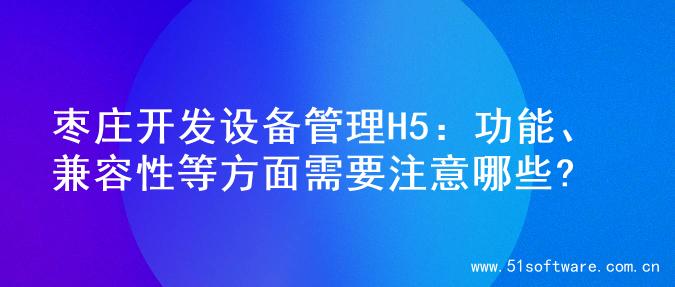 枣庄开发设备管理H5：功能、兼容性等方面需要注意哪些?