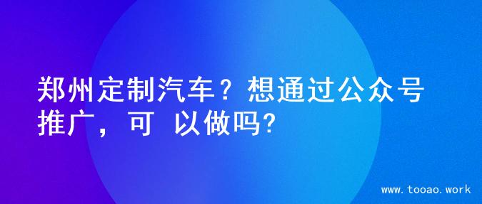 郑州定制汽车？想通过公众号推广，可 以做吗?