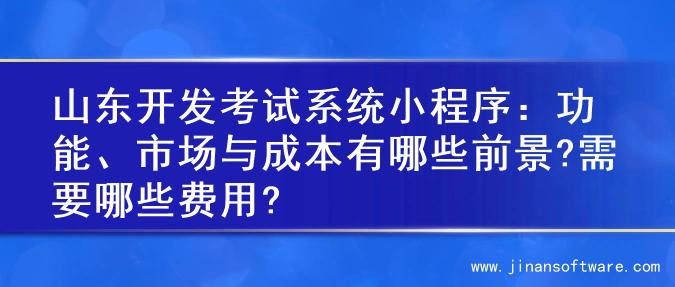 山东开发考试系统小程序：功能、市场与成本有哪些前景?需要哪些费用?