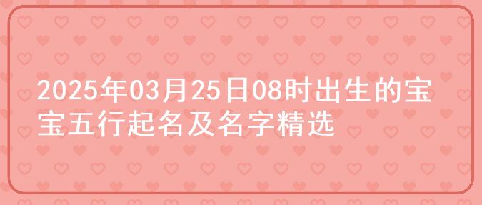 2025年03月25日08时出生的宝宝五行起名及名字精选