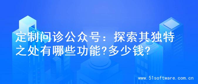定制问诊公众号：探索其独特之处有哪些功能?多少钱?