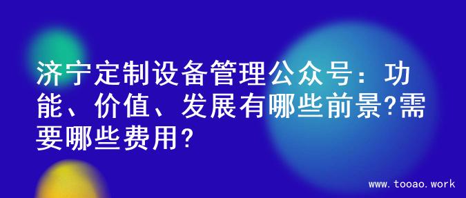 济宁定制设备管理公众号：功能、价值、发展有哪些前景?需要哪些费用?