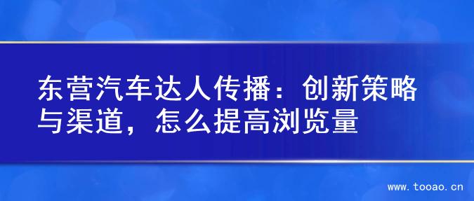 东营汽车达人传播：创新策略与渠道，怎么提高浏览量