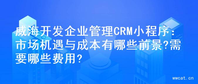 威海开发企业管理CRM小程序：市场机遇与成本有哪些前景?需要哪些费用?