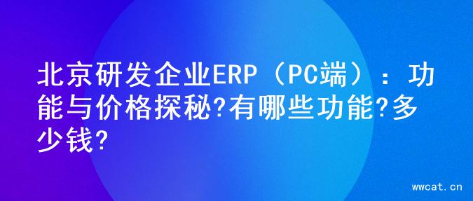 北京研发企业ERP（PC端）：功能与价格探秘?有哪些功能?多少钱?