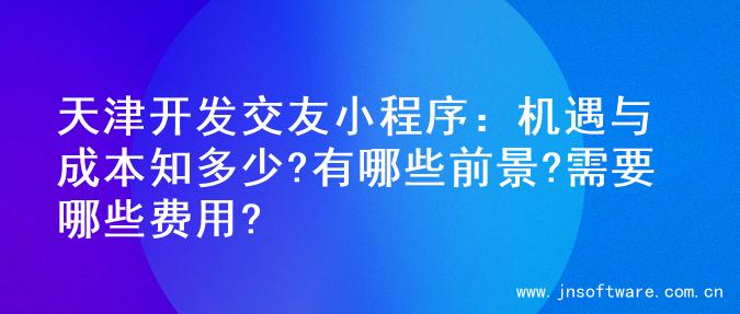 天津开发交友小程序：机遇与成本知多少?有哪些前景?需要哪些费用?