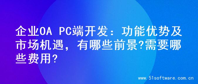 企业OA PC端开发：功能优势及市场机遇，有哪些前景?需要哪些费用?