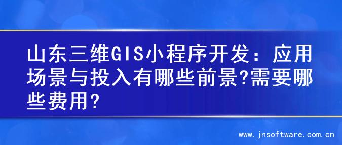 山东三维GIS小程序开发：应用场景与投入有哪些前景?需要哪些费用?