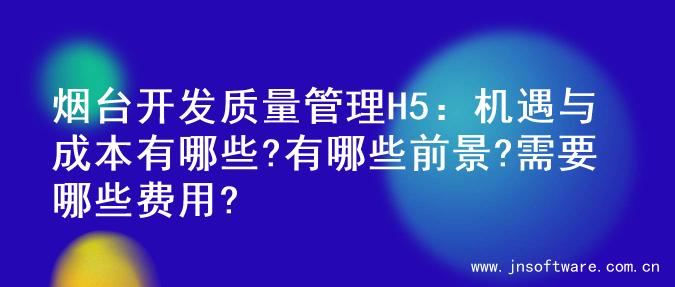 烟台开发质量管理H5：机遇与成本有哪些?有哪些前景?需要哪些费用?