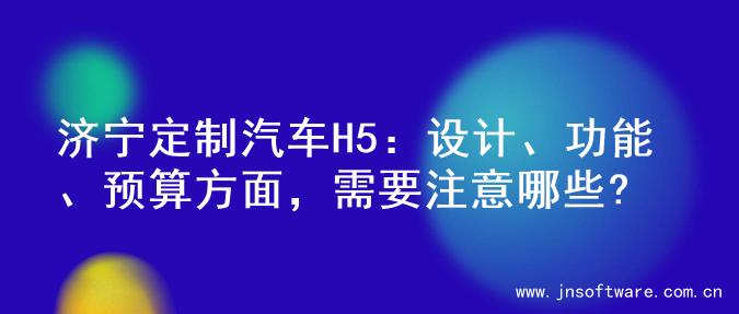 济宁定制汽车H5：设计、功能、预算方面，需要注意哪些?