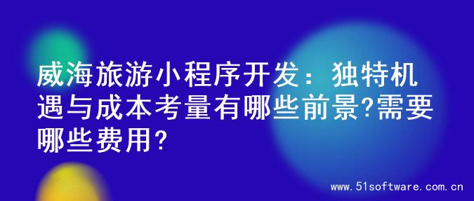 威海旅游小程序开发：独特机遇与成本考量有哪些前景?需要哪些费用?