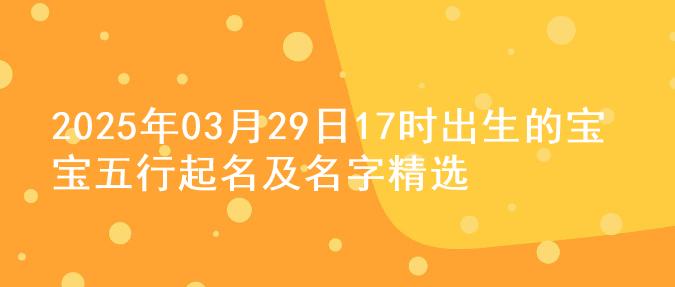 2025年03月29日17时出生的宝宝五行起名及名字精选