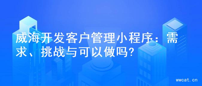 威海开发客户管理小程序：需求、挑战与可以做吗?