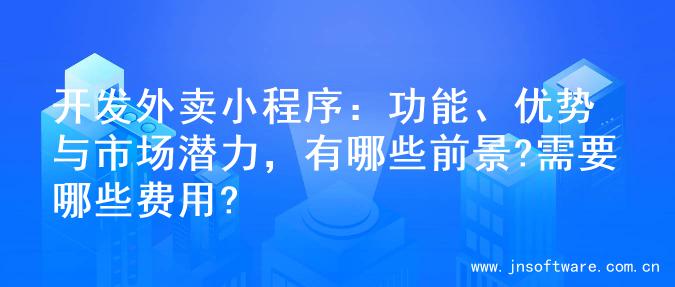 开发外卖小程序：功能、优势与市场潜力，有哪些前景?需要哪些费用?