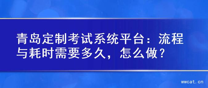 青岛定制考试系统平台：流程与耗时需要多久，怎么做？