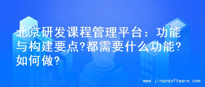 北京研发课程管理平台：功能与构建要点?都需要什么功能?如何做?