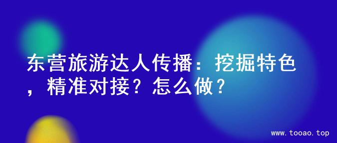 东营旅游达人传播：挖掘特色，精准对接？怎么做？