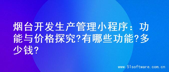 烟台开发生产管理小程序：功能与价格探究?有哪些功能?多少钱?