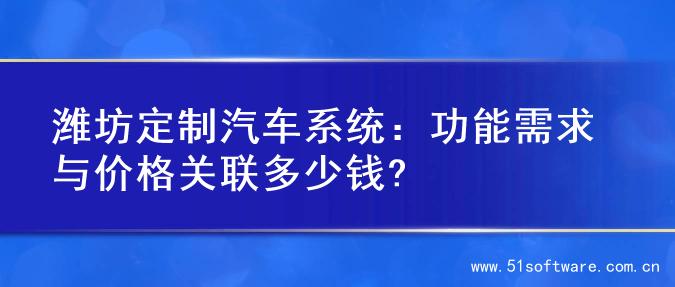 潍坊定制汽车系统：功能需求与价格关联多少钱?