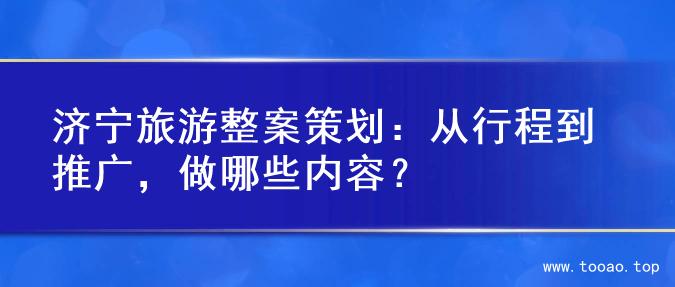 济宁旅游整案策划：从行程到推广，做哪些内容？