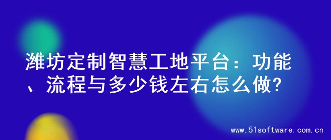 潍坊定制智慧工地平台：功能、流程与多少钱左右怎么做?