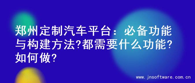 郑州定制汽车平台：必备功能与构建方法?都需要什么功能?如何做?