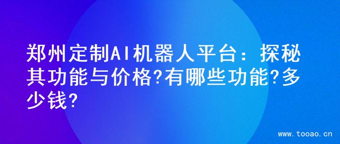 郑州定制AI机器人平台：探秘其功能与价格?有哪些功能?多少钱?