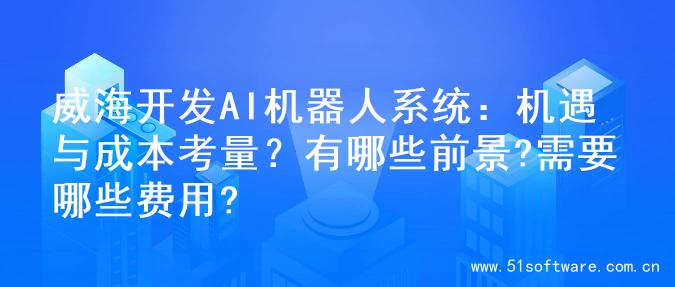 威海开发AI机器人系统：机遇与成本考量？有哪些前景?需要哪些费用?