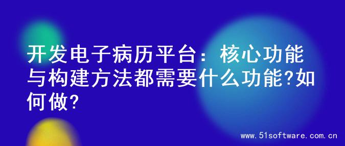 开发电子病历平台：核心功能与构建方法都需要什么功能?如何做?
