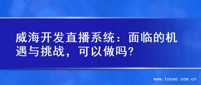 威海开发直播系统：面临的机遇与挑战，可以做吗?