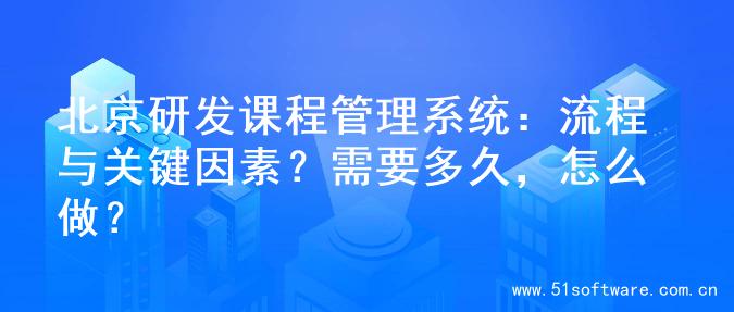 北京研发课程管理系统：流程与关键因素？需要多久，怎么做？