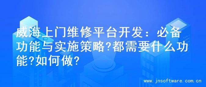 威海上门维修平台开发：必备功能与实施策略?都需要什么功能?如何做?