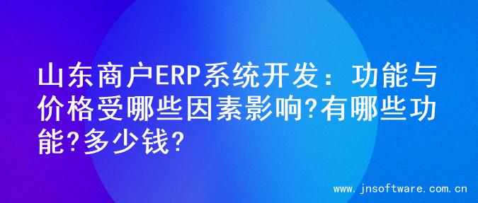 山东商户ERP系统开发：功能与价格受哪些因素影响?有哪些功能?多少钱?