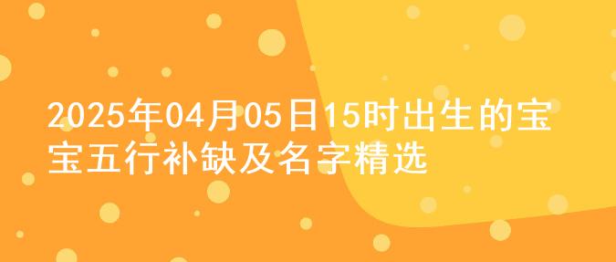 2025年04月05日15时出生的宝宝五行补缺及名字精选