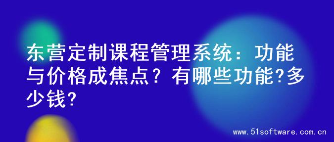 东营定制课程管理系统：功能与价格成焦点？有哪些功能?多少钱?