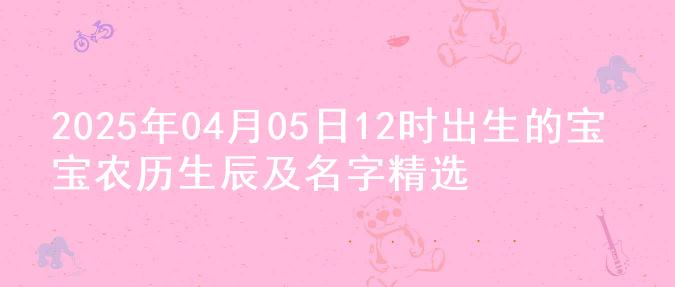 2025年04月05日12时出生的宝宝农历生辰及名字精选