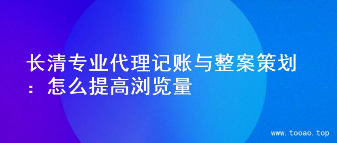 长清专业代理记账与整案策划：怎么提高浏览量