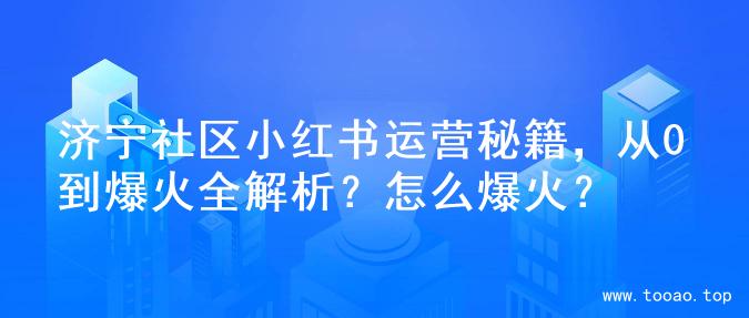 济宁社区小红书运营秘籍，从0到爆火全解析？怎么爆火？