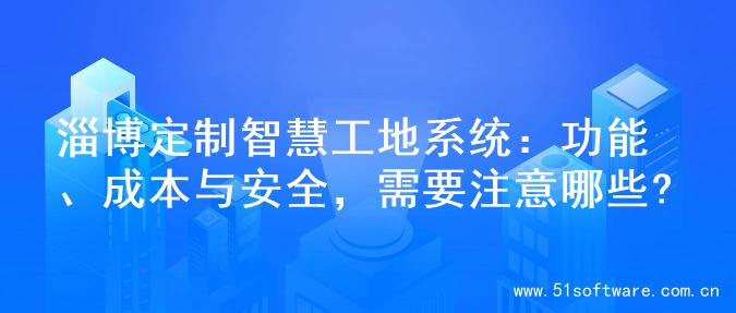 淄博定制智慧工地系统：功能、成本与安全，需要注意哪些?