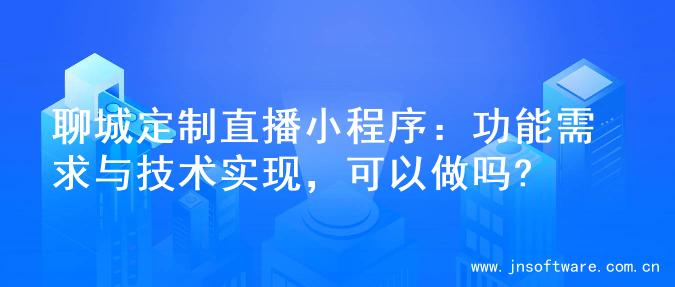 聊城定制直播小程序：功能需求与技术实现，可以做吗?