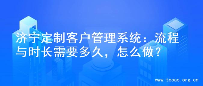 济宁定制客户管理系统：流程与时长需要多久，怎么做？