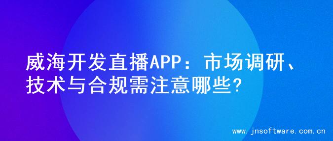 威海开发直播APP：市场调研、技术与合规需注意哪些?