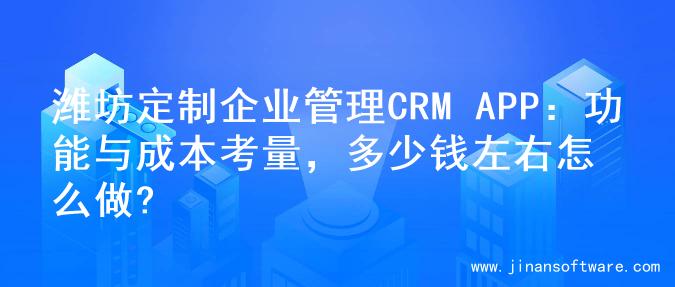 潍坊定制企业管理CRM APP：功能与成本考量，多少钱左右怎么做?